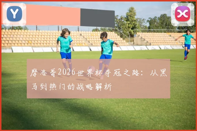 摩洛哥2026世界杯夺冠之路:从黑马到热门的战略解析