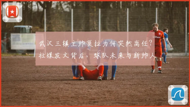 武汉三镇主帅莫拉为何突然离任?社媒发文背后,球队未来与新帅人选引关注
