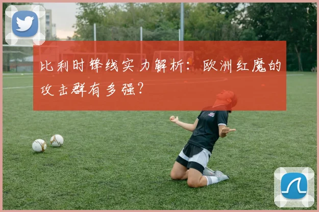 比利时锋线实力解析:欧洲红魔的攻击群有多强?
