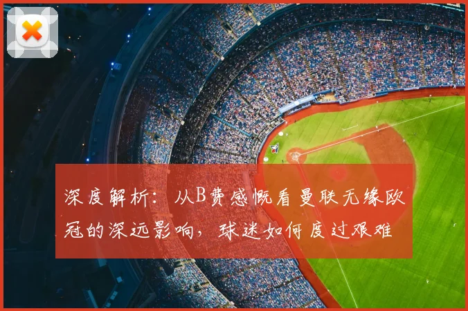 深度解析:从B费感慨看曼联无缘欧冠的深远影响,球迷如何度过艰难赛季