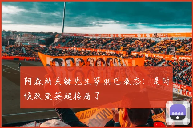 阿森纳关键先生萨利巴表态：是时候改变英超格局了