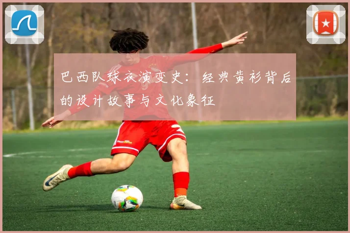 巴西队球衣演变史:经典黄衫背后的设计故事与文化象征