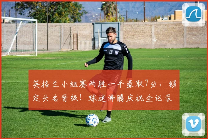 英格兰小组赛两胜一平豪取7分,锁定头名晋级!球迷沸腾庆祝全记录与战术深度解析