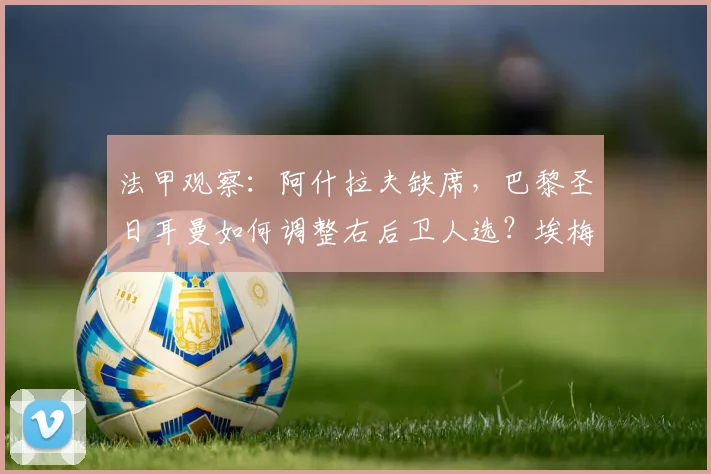 法甲观察:阿什拉夫缺席,巴黎圣日耳曼如何调整右后卫人选?埃梅里临危受命深度解析
