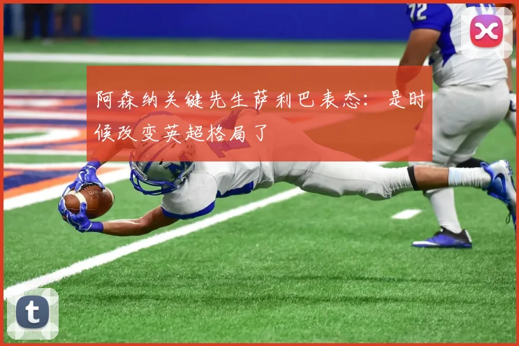 阿森纳关键先生萨利巴表态:是时候改变英超格局了