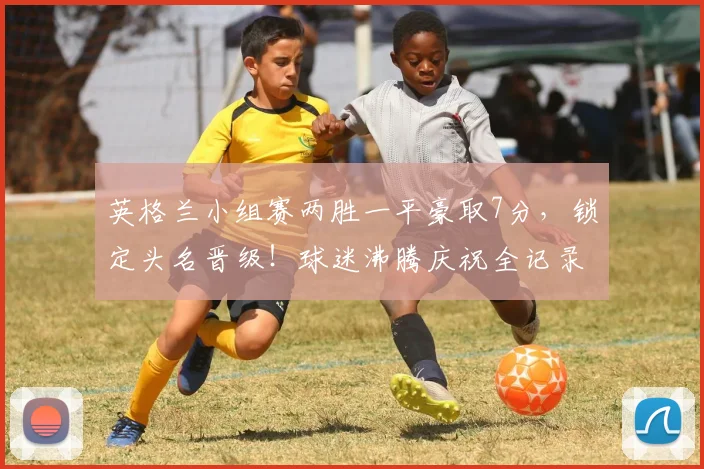 英格兰小组赛两胜一平豪取7分,锁定头名晋级!球迷沸腾庆祝全记录与战术深度解析