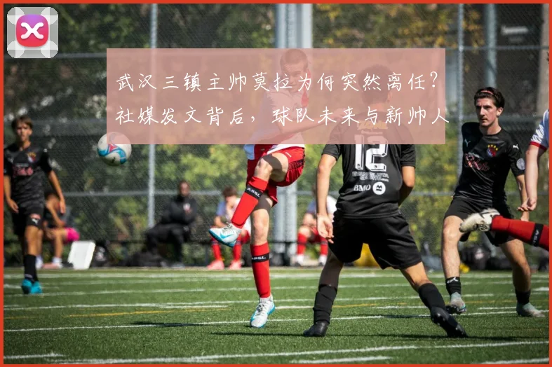 武汉三镇主帅莫拉为何突然离任？社媒发文背后，球队未来与新帅人选引关注
