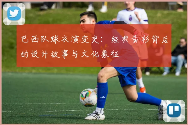 巴西队球衣演变史:经典黄衫背后的设计故事与文化象征